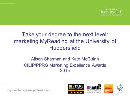 Take your degree to the next level: marketing MyReading at the University of Huddersfield Alison Sharman and Kate McGuinn CILIP/PPRG Marketing Excellence.