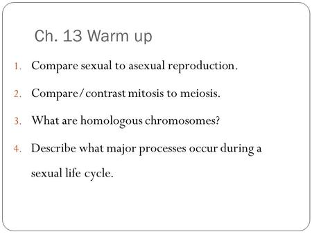 Ch. 13 Warm up 1. Compare sexual to asexual reproduction. 2. Compare/contrast mitosis to meiosis. 3. What are homologous chromosomes? 4. Describe what.