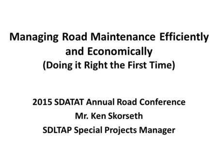 Managing Road Maintenance Efficiently and Economically (Doing it Right the First Time) 2015 SDATAT Annual Road Conference Mr. Ken Skorseth SDLTAP Special.