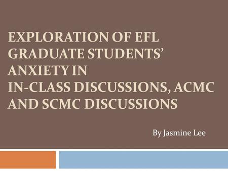 EXPLORATION OF EFL GRADUATE STUDENTS’ ANXIETY IN IN-CLASS DISCUSSIONS, ACMC AND SCMC DISCUSSIONS By Jasmine Lee.