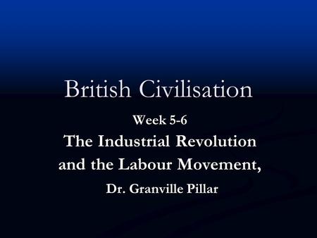 British Civilisation Week 5-6 The Industrial Revolution and the Labour Movement, Dr. Granville Pillar Dr. Granville Pillar.