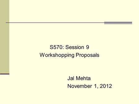 S570: Session 9 Workshopping Proposals Jal Mehta November 1, 2012.