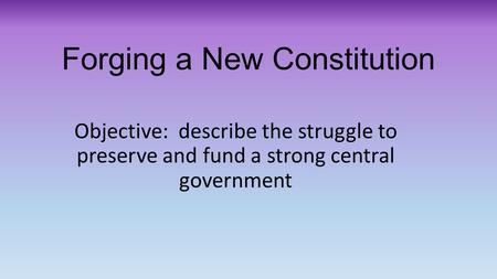 Forging a New Constitution Objective: describe the struggle to preserve and fund a strong central government.