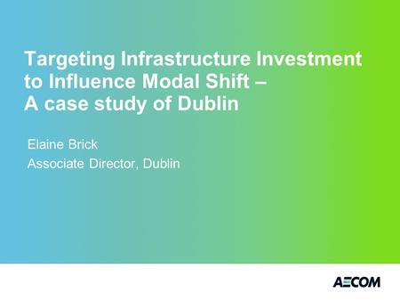 Targeting Infrastructure Investment to Influence Modal Shift – A case study of Dublin Elaine Brick Associate Director, Dublin.