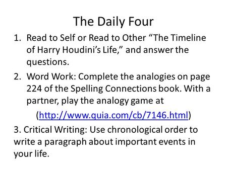 The Daily Four Read to Self or Read to Other “The Timeline of Harry Houdini’s Life,” and answer the questions. Word Work: Complete the analogies on page.