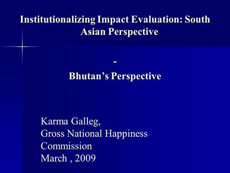 Institutionalizing Impact Evaluation: South Asian Perspective - Bhutan’s Perspective Karma Galleg, Gross National Happiness Commission March, 2009.