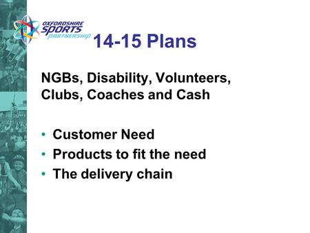 14-15 Plans NGBs, Disability, Volunteers, Clubs, Coaches and Cash Customer Need Products to fit the need The delivery chain.