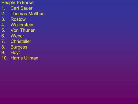 People to know: 1.Carl Sauer 2.Thomas Malthus 3.Rostow 4.Wallerstein 5.Von Thunen 6.Weber 7.Christaller 8.Burgess 9.Hoyt 10.Harris Ullman.