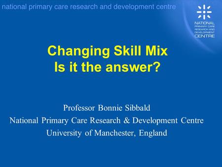 Changing Skill Mix Is it the answer? Professor Bonnie Sibbald National Primary Care Research & Development Centre University of Manchester, England.