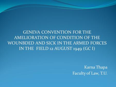 GENEVA CONVENTION FOR THE AMELIORATION OF CONDITION OF THE WOUNBDED AND SICK IN THE ARMED FORCES IN THE FIELD 12 AUGUST 1949 (GC I) Karna Thapa Faculty.