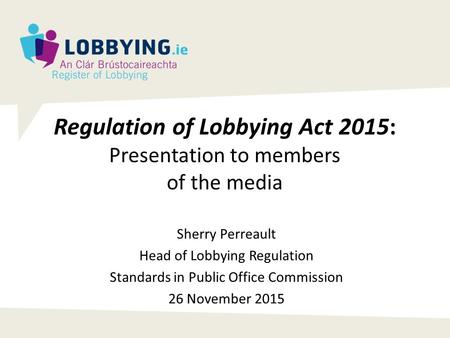 Regulation of Lobbying Act 2015: Presentation to members of the media Sherry Perreault Head of Lobbying Regulation Standards in Public Office Commission.