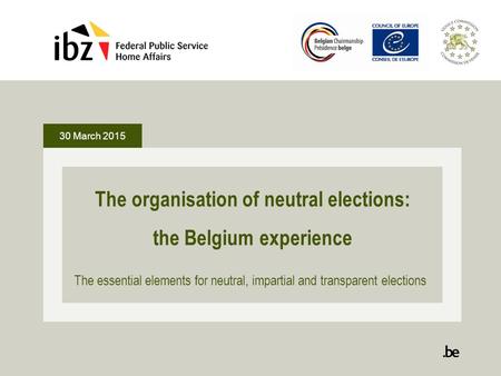 30 March 2015 The organisation of neutral elections: the Belgium experience The essential elements for neutral, impartial and transparent elections.