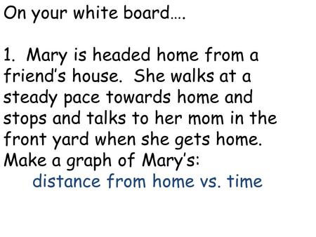 On your white board…. 1. Mary is headed home from a friend’s house. She walks at a steady pace towards home and stops and talks to her mom in the front.