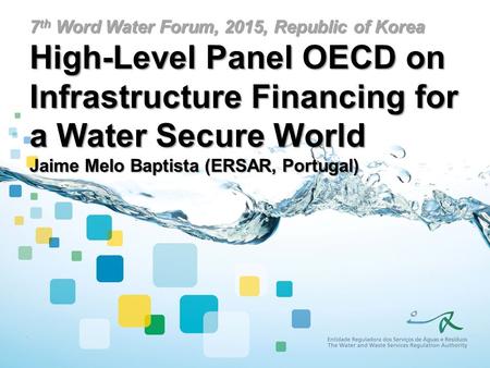 7 th Word Water Forum, 2015, Republic of Korea High-Level Panel OECD on Infrastructure Financing for a Water Secure World Jaime Melo Baptista (ERSAR, Portugal)