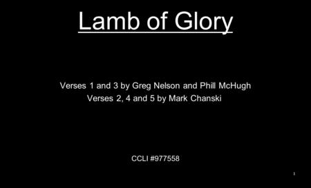 Lamb of Glory Verses 1 and 3 by Greg Nelson and Phill McHugh Verses 2, 4 and 5 by Mark Chanski CCLI #977558 1.