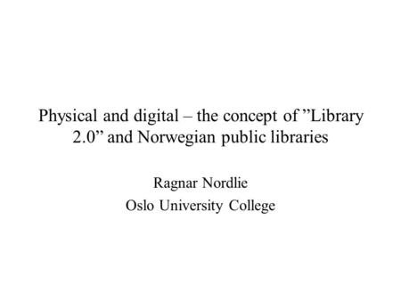 Physical and digital – the concept of ”Library 2.0” and Norwegian public libraries Ragnar Nordlie Oslo University College.