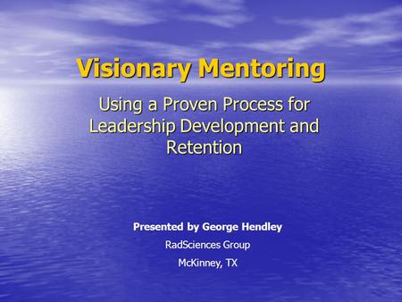 Visionary Mentoring Using a Proven Process for Leadership Development and Retention Presented by George Hendley RadSciences Group McKinney, TX.