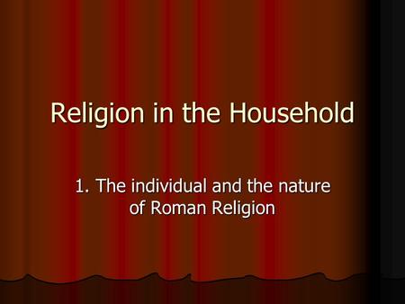 Religion in the Household 1. The individual and the nature of Roman Religion.