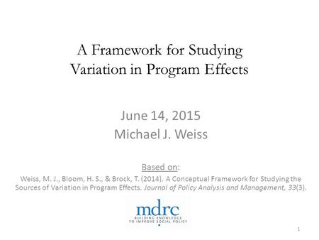 A Framework for Studying Variation in Program Effects June 14, 2015 Michael J. Weiss Based on: Weiss, M. J., Bloom, H. S., & Brock, T. (2014). A Conceptual.