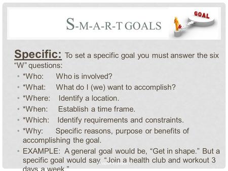 S -M-A-R-T GOALS Specific: To set a specific goal you must answer the six “W” questions: *Who: Who is involved? *What: What do I (we) want to accomplish?