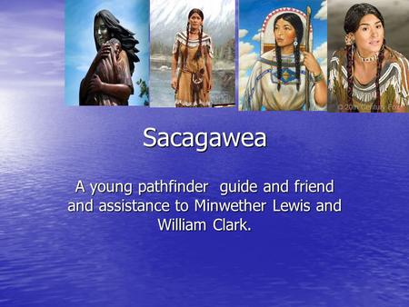 Sacagawea A young pathfinder guide and friend and assistance to Minwether Lewis and William Clark.