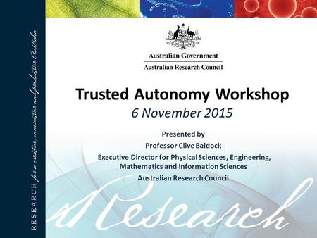 Trusted Autonomy Workshop 6 November 2015 Presented by Professor Clive Baldock Executive Director for Physical Sciences, Engineering, Mathematics and Information.