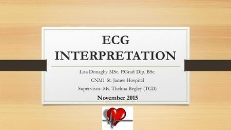 ECG INTERPRETATION Lisa Donaghy MSc. P.Grad Dip. BSc. CNM1 St. James Hospital Supervisor: Ms. Thelma Begley (TCD) November 2015.