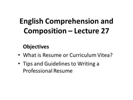 English Comprehension and Composition – Lecture 27 Objectives What is Resume or Curriculum Vitea? Tips and Guidelines to Writing a Professional Resume.