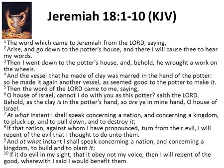 Jeremiah 18:1-10 (KJV) 1 The word which came to Jeremiah from the LORD, saying, 2 Arise, and go down to the potter's house, and there I will cause thee.