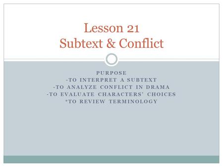 PURPOSE -TO INTERPRET A SUBTEXT -TO ANALYZE CONFLICT IN DRAMA -TO EVALUATE CHARACTERS’ CHOICES *TO REVIEW TERMINOLOGY Lesson 21 Subtext & Conflict.