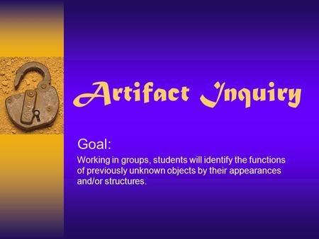 Artifact Inquiry Goal: Working in groups, students will identify the functions of previously unknown objects by their appearances and/or structures.