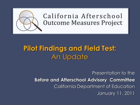 Presentation to the Before and Afterschool Advisory Committee California Department of Education January 11, 2011 January 11, 2011 Pilot Findings and Field.