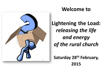 Welcome to Lightening the Load: releasing the life and energy of the rural church Saturday 28 th February, 2015.