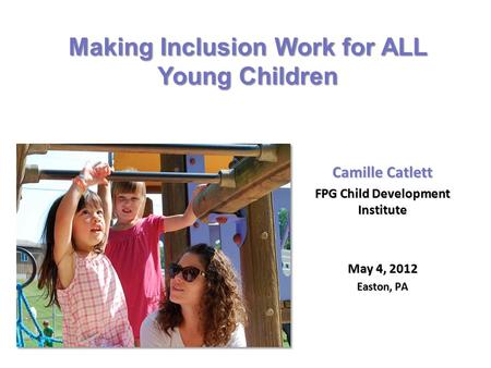 Camille Catlett FPG Child Development Institute May 4, 2012 Easton, PA Making Inclusion Work for ALL Young Children.