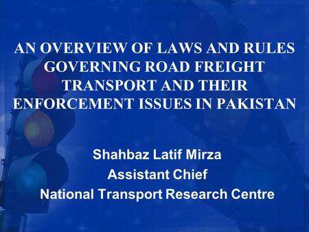 AN OVERVIEW OF LAWS AND RULES GOVERNING ROAD FREIGHT TRANSPORT AND THEIR ENFORCEMENT ISSUES IN PAKISTAN Shahbaz Latif Mirza Assistant Chief National Transport.