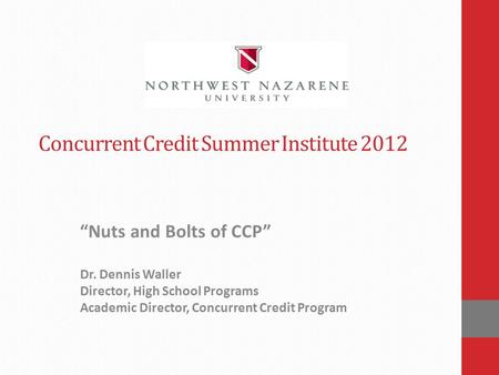 Concurrent Credit Summer Institute 2012 “Nuts and Bolts of CCP” Dr. Dennis Waller Director, High School Programs Academic Director, Concurrent Credit Program.