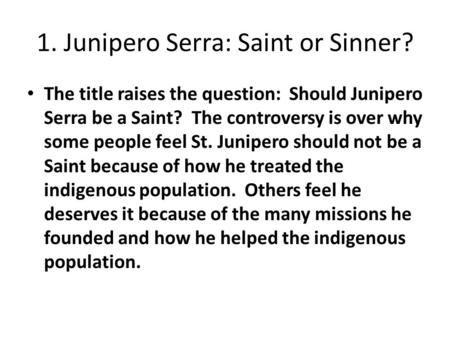 1. Junipero Serra: Saint or Sinner? The title raises the question: Should Junipero Serra be a Saint? The controversy is over why some people feel St. Junipero.