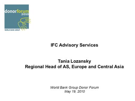 IFC Advisory Services Tania Lozansky Regional Head of AS, Europe and Central Asia World Bank Group Donor Forum May 19, 2010.