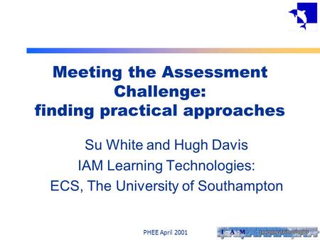 PHEE April 2001 Meeting the Assessment Challenge: finding practical approaches Su White and Hugh Davis IAM Learning Technologies: ECS, The University of.