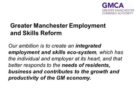 Greater Manchester Employment and Skills Reform Our ambition is to create an integrated employment and skills eco-system, which has the individual and.