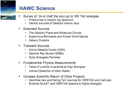 HAWC Science  Survey of 2  sr (half the sky) up to 100 TeV energies Probe knee in cosmic ray spectrum Identify sources of Galactic cosmic rays  Extended.