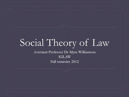 Social Theory of Law Assistant Professor Dr Myra Williamson KILAW Fall semester 2012.