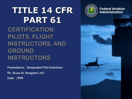 Presented to: By: Date: Federal Aviation Administration TITLE 14 CFR PART 61 CERTIFICATION: PILOTS, FLIGHT INSTRUCTORS, AND GROUND INSTRUCTORS Designated.