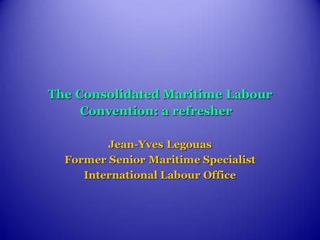 The Consolidated Maritime Labour Convention: a refresher Jean-Yves Legouas Former Senior Maritime Specialist International Labour Office.