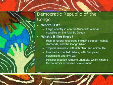 Democratic Republic of the Congo Where is it? –Large country in central Africa with a small coastline on the Atlantic Ocean What’s it like there? –Rich.