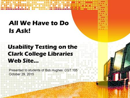 All We Have to Do Is Ask! Usability Testing on the Clark College Libraries Web Site… Presented to students of Bob Hughes’ CGT 105 October 29, 2015.