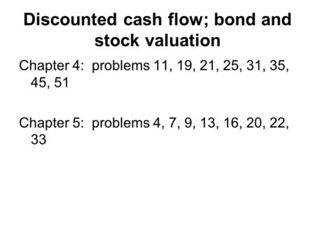 Discounted cash flow; bond and stock valuation Chapter 4: problems 11, 19, 21, 25, 31, 35, 45, 51 Chapter 5: problems 4, 7, 9, 13, 16, 20, 22, 33.