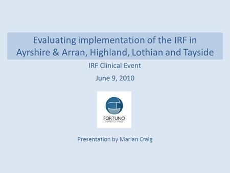 Evaluating implementation of the IRF in Ayrshire & Arran, Highland, Lothian and Tayside IRF Clinical Event June 9, 2010 Presentation by Marian Craig.