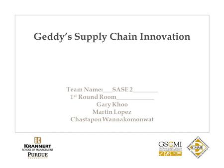 Geddy’s Supply Chain Innovation Team Name:___SASE 2________ 1 st Round Room____________ Gary Khoo Martin Lopez Chastapon Wannakomonwat.