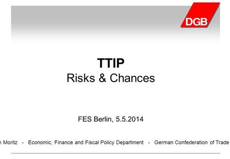 Florian Moritz - Economic, Finance and Fiscal Policy Department - German Confederation of Trade Unions TTIP Risks & Chances FES Berlin, 5.5.2014.